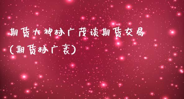 期货大神林广茂谈期货交易(期货林广袤)_https://www.zghnxxa.com_期货直播室_第1张