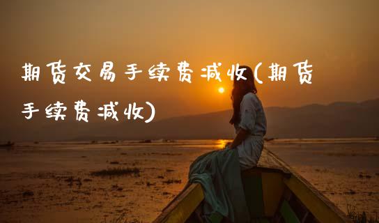 期货交易手续费减收(期货手续费减收)_https://www.zghnxxa.com_内盘期货_第1张