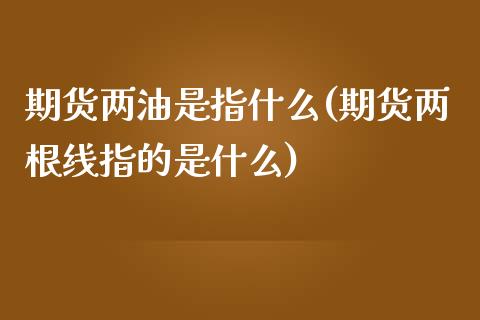 期货两油是指什么(期货两根线指的是什么)_https://www.zghnxxa.com_期货直播室_第1张