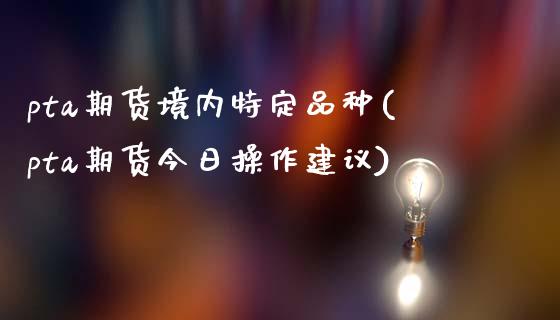 pta期货境内特定品种(pta期货今日操作建议)_内盘期货_第1张_期货直播室 pta期货境内特定品种(pta期货今日操作建议)_https://www.zghnxxa.com_内盘期货_第1张