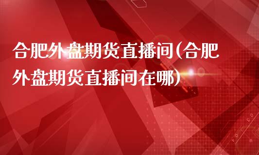 合肥外盘期货直播间(合肥外盘期货直播间在哪)_https://www.zghnxxa.com_国际期货_第1张
