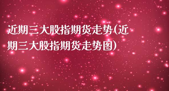 近期三大股指期货走势(近期三大股指期货走势图)_https://www.zghnxxa.com_期货直播室_第1张