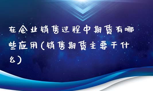 在企业销售过程中期货有哪些应用(销售期货主要干什么)_https://www.zghnxxa.com_期货直播室_第1张