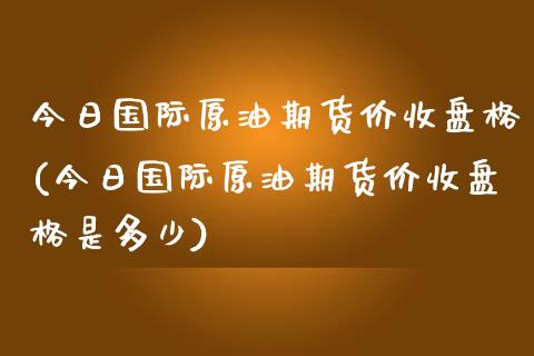 今日国际原油期货价收盘格(今日国际原油期货价收盘格是多少)_https://www.zghnxxa.com_黄金期货_第1张