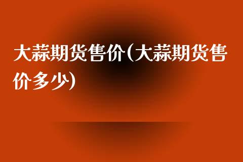 大蒜期货售价(大蒜期货售价多少)_https://www.zghnxxa.com_内盘期货_第1张