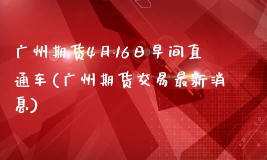广州期货4月16日早间直通车(广州期货交易最新消息)_https://www.zghnxxa.com_内盘期货_第1张