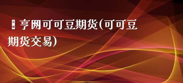钜亨网可可豆期货(可可豆期货交易)_https://www.zghnxxa.com_期货直播室_第1张