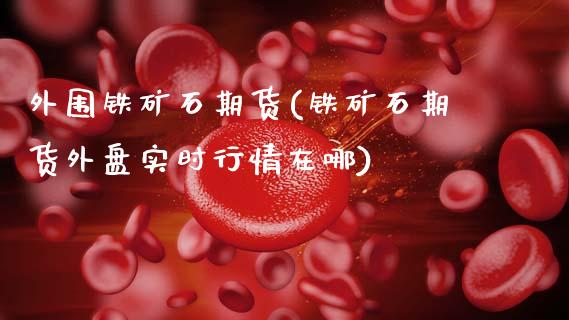 外围铁矿石期货(铁矿石期货外盘实时行情在哪)_国际期货_第1张_期货直播室 外围铁矿石期货(铁矿石期货外盘实时行情在哪)_https://www.zghnxxa.com_国际期货_第1张