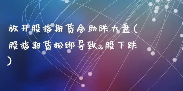 放开股指期货会助跌大盘(股指期货松绑导致a股下跌)_https://www.zghnxxa.com_国际期货_第1张