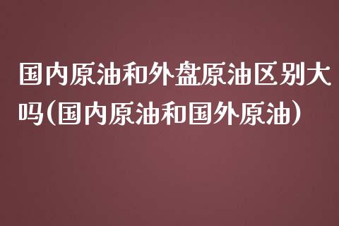 国内原油和外盘原油区别大吗(国内原油和国外原油)_https://www.zghnxxa.com_国际期货_第1张