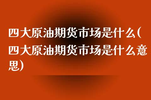 四大原油期货市场是什么(四大原油期货市场是什么意思)_https://www.zghnxxa.com_国际期货_第1张