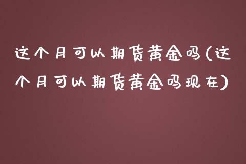 这个月可以期货黄金吗(这个月可以期货黄金吗现在)_https://www.zghnxxa.com_期货直播室_第1张