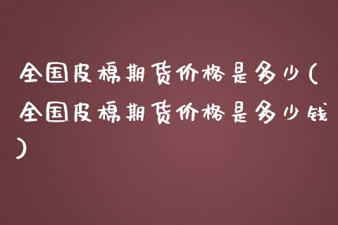 全国皮棉期货价格是多少(全国皮棉期货价格是多少钱)_https://www.zghnxxa.com_内盘期货_第1张