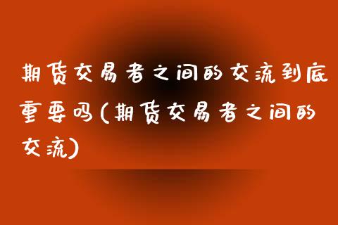 期货交易者之间的交流到底重要吗(期货交易者之间的交流)_https://www.zghnxxa.com_黄金期货_第1张