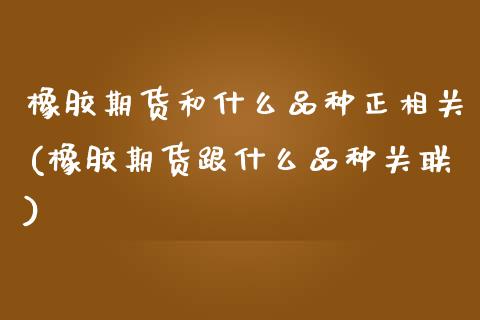 橡胶期货和什么品种正相关(橡胶期货跟什么品种关联)_https://www.zghnxxa.com_期货直播室_第1张