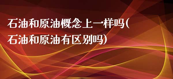 石油和原油概念上一样吗(石油和原油有区别吗)_https://www.zghnxxa.com_内盘期货_第1张