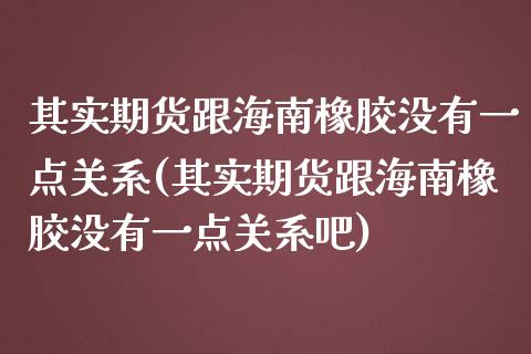 其实期货跟海南橡胶没有一点关系(其实期货跟海南橡胶没有一点关系吧)_https://www.zghnxxa.com_期货直播室_第1张