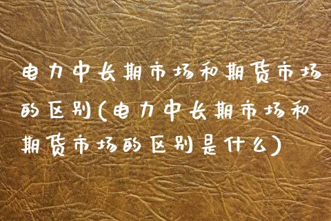 电力中长期市场和期货市场的区别(电力中长期市场和期货市场的区别是什么)_https://www.zghnxxa.com_内盘期货_第1张