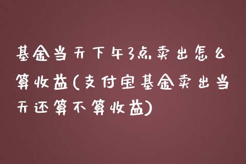 基金当天下午3点卖出怎么算收益(支付宝基金卖出当天还算不算收益)_https://www.zghnxxa.com_内盘期货_第1张