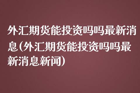 外汇期货能投资吗吗最新消息(外汇期货能投资吗吗最新消息新闻)_https://www.zghnxxa.com_内盘期货_第1张