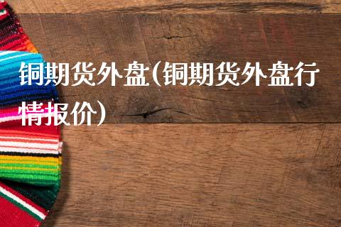 铜期货外盘(铜期货外盘行情报价)_https://www.zghnxxa.com_期货直播室_第1张