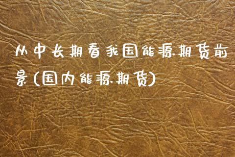 从中长期看我国能源期货前景(国内能源期货)_内盘期货_第1张_期货直播室 从中长期看我国能源期货前景(国内能源期货)_https://www.zghnxxa.com_内盘期货_第1张