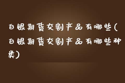 白银期货交割产品有哪些(白银期货交割产品有哪些种类)_https://www.zghnxxa.com_国际期货_第1张
