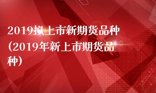 2019拟上市新期货品种(2019年新上市期货品种)_https://www.zghnxxa.com_期货直播室_第1张