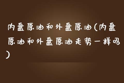 内盘原油和外盘原油(内盘原油和外盘原油走势一样吗)_https://www.zghnxxa.com_内盘期货_第1张