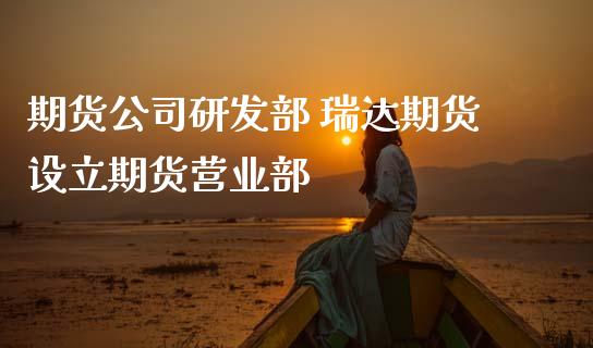 期货公司研发部 瑞达期货设立期货营业部_https://www.zghnxxa.com_内盘期货_第1张