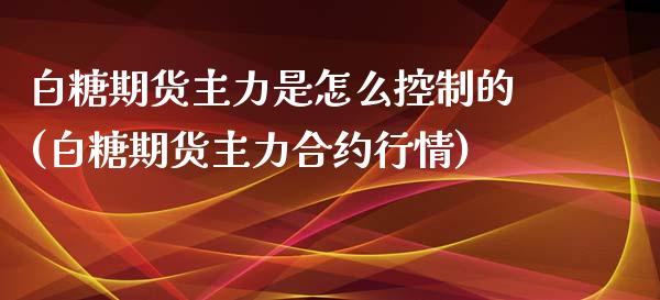 白糖期货主力是怎么控制的(白糖期货主力合约行情)_https://www.zghnxxa.com_期货直播室_第1张