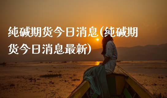 纯碱期货今日消息(纯碱期货今日消息最新)_https://www.zghnxxa.com_期货直播室_第1张
