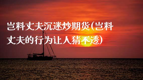 岂料丈夫沉迷炒期货(岂料丈夫的行为让人猜不透)_https://www.zghnxxa.com_内盘期货_第1张