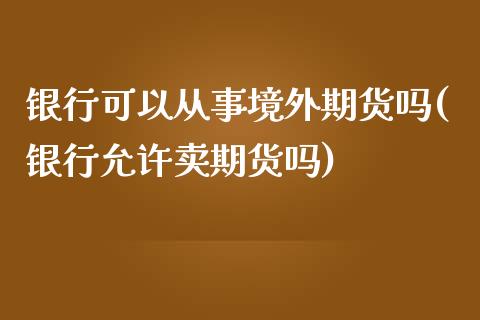 银行可以从事境外期货吗(银行允许卖期货吗)_https://www.zghnxxa.com_国际期货_第1张