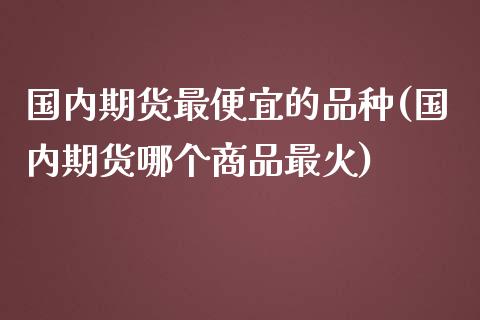 国内期货最便宜的品种(国内期货哪个商品最火)_https://www.zghnxxa.com_内盘期货_第1张