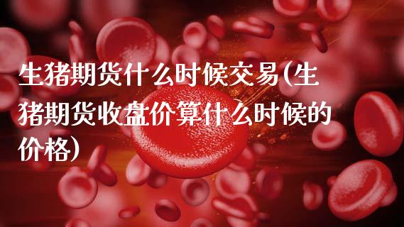生猪期货什么时候交易(生猪期货收盘价算什么时候的价格)_https://www.zghnxxa.com_黄金期货_第1张