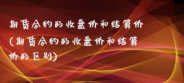 期货合约的收盘价和结算价(期货合约的收盘价和结算价的区别)_https://www.zghnxxa.com_期货直播室_第1张
