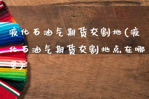 液化石油气期货交割地(液化石油气期货交割地点在哪里)_https://www.zghnxxa.com_黄金期货_第1张