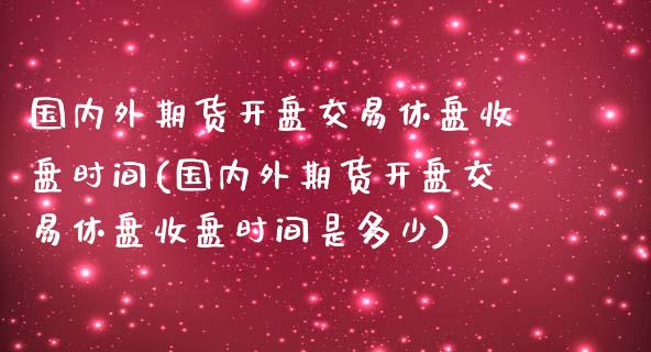 国内外期货开盘交易休盘收盘时间(国内外期货开盘交易休盘收盘时间是多少)_https://www.zghnxxa.com_国际期货_第1张