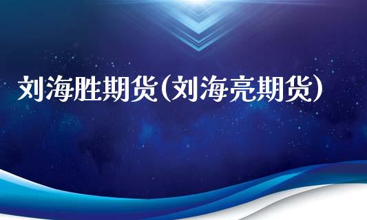 刘海胜期货(刘海亮期货)_https://www.zghnxxa.com_内盘期货_第1张