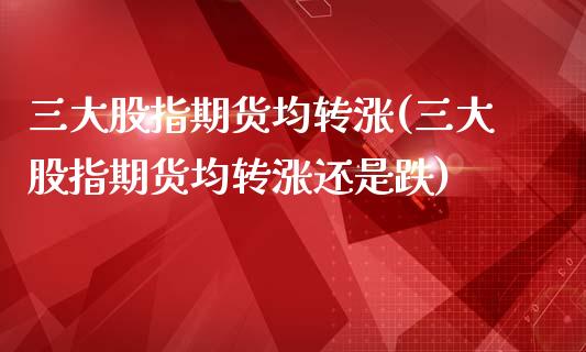 三大股指期货均转涨(三大股指期货均转涨还是跌)_https://www.zghnxxa.com_国际期货_第1张