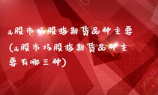 a股市场股指期货品种主要(a股市场股指期货品种主要有哪三种)_https://www.zghnxxa.com_黄金期货_第1张