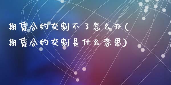 期货合约交割不了怎么办(期货合约交割是什么意思)_https://www.zghnxxa.com_内盘期货_第1张