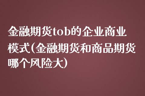 金融期货tob的企业商业模式(金融期货和商品期货哪个风险大)_国际期货_第1张_期货直播室 金融期货tob的企业商业模式(金融期货和商品期货哪个风险大)_https://www.zghnxxa.com_国际期货_第1张