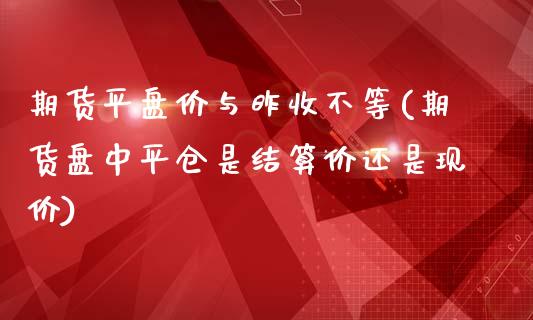 期货平盘价与昨收不等(期货盘中平仓是结算价还是现价)_国际期货_第1张_期货直播室 期货平盘价与昨收不等(期货盘中平仓是结算价还是现价)_https://www.zghnxxa.com_国际期货_第1张