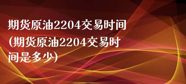 期货原油2204交易时间(期货原油2204交易时间是多少)_https://www.zghnxxa.com_黄金期货_第1张