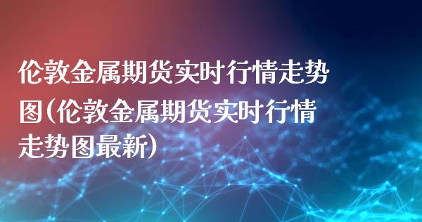 伦敦金属期货实时行情走势图(伦敦金属期货实时行情走势图最新)_https://www.zghnxxa.com_期货直播室_第1张