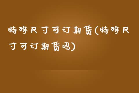 特殊尺寸可订期货(特殊尺寸可订期货吗)_https://www.zghnxxa.com_内盘期货_第1张