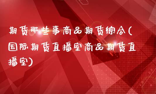 期货那些事商品期货综合(国际期货直播室商品期货直播室)_https://www.zghnxxa.com_期货直播室_第1张