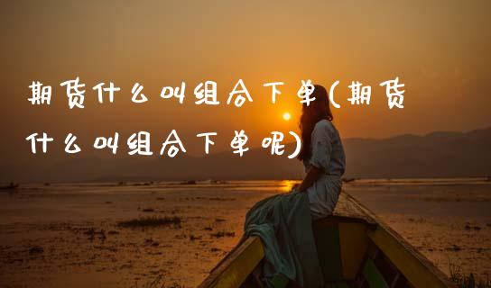 期货什么叫组合下单(期货什么叫组合下单呢)_期货直播室_第1张_期货直播室 期货什么叫组合下单(期货什么叫组合下单呢)_https://www.zghnxxa.com_期货直播室_第1张